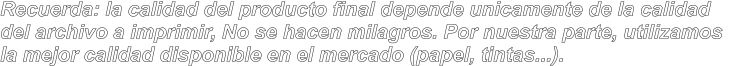 Recuerda: la calidad del producto final depende unicamente de la calidad  del archivo a imprimir, No se hacen milagros. Por nuestra parte, utilizamos  la mejor calidad disponible en el mercado (papel, tintas...).