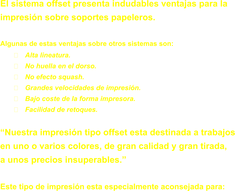 El sistema offset presenta indudables ventajas para la  impresin sobre soportes papeleros.  Algunas de estas ventajas sobre otros sistemas son: 	Alta lineatura. 	No huella en el dorso. 	No efecto squash. 	Grandes velocidades de impresin. 	Bajo coste de la forma impresora. 	Facilidad de retoques.  Nuestra impresin tipo offset esta destinada a trabajos  en uno o varios colores, de gran calidad y gran tirada, a unos precios insuperables.  Este tipo de impresin esta especialmente aconsejada para: